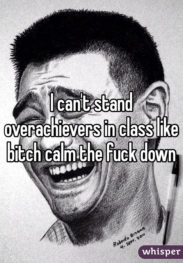 I can't stand overachievers in class like bitch calm the fuck down 