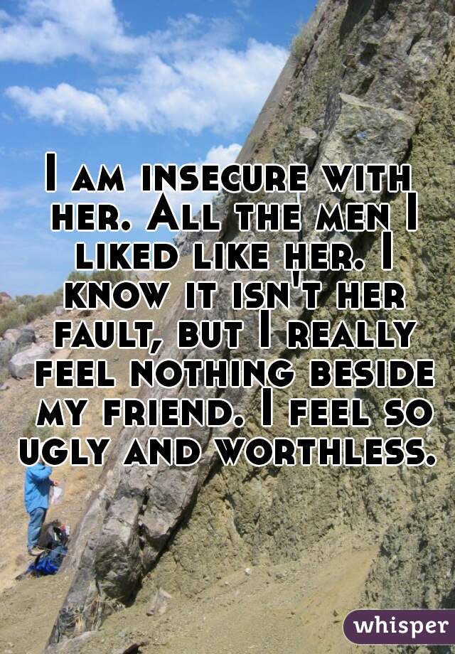 I am insecure with her. All the men I liked like her. I know it isn't her fault, but I really feel nothing beside my friend. I feel so ugly and worthless. 