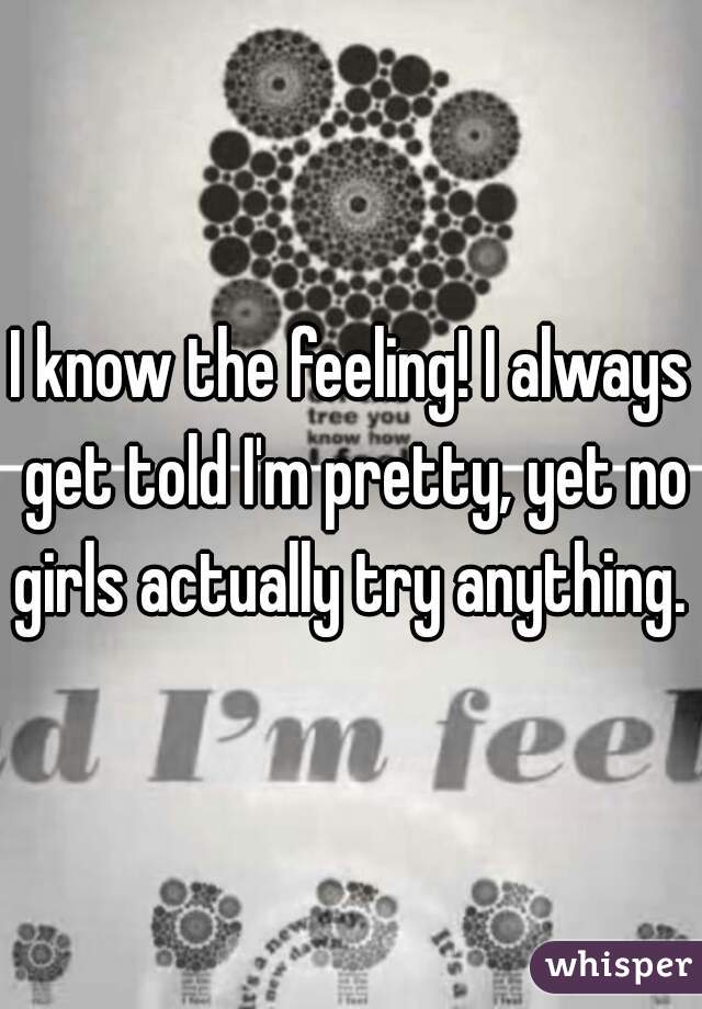 I know the feeling! I always get told I'm pretty, yet no girls actually try anything. 