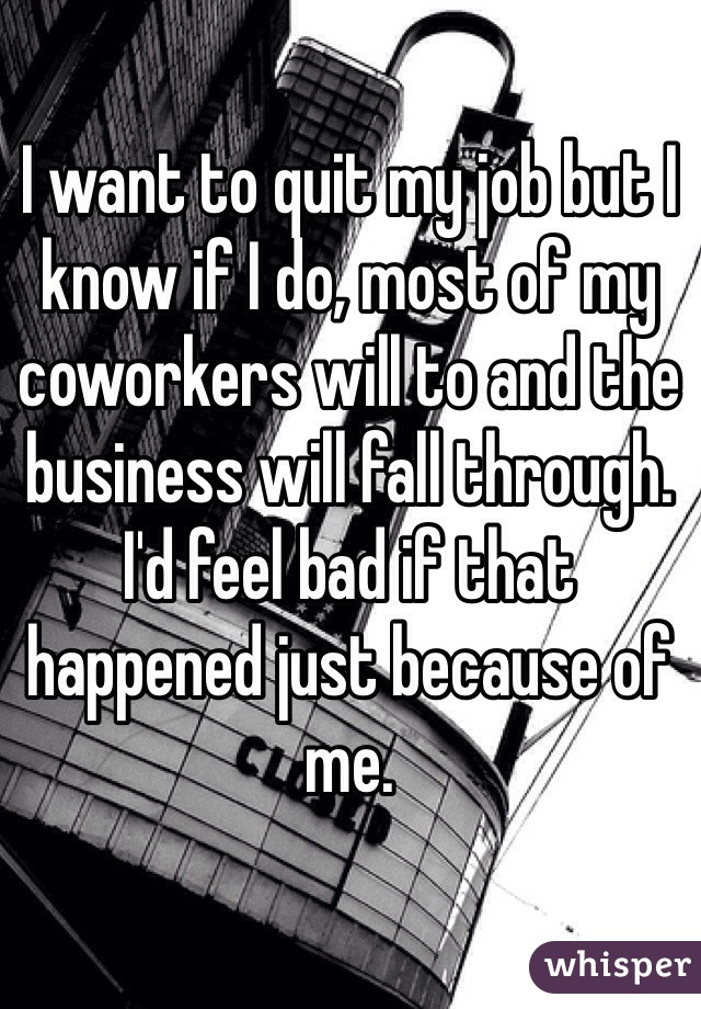 I want to quit my job but I know if I do, most of my coworkers will to and the business will fall through. I'd feel bad if that happened just because of me.