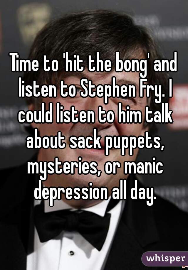 Time to 'hit the bong' and listen to Stephen Fry. I could listen to him talk about sack puppets, mysteries, or manic depression all day.