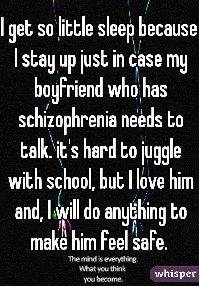 I get so little sleep because I stay up just in case my boyfriend who has schizophrenia needs to talk. it's hard to juggle with school, but I love him and, I will do anything to make him feel safe. 
