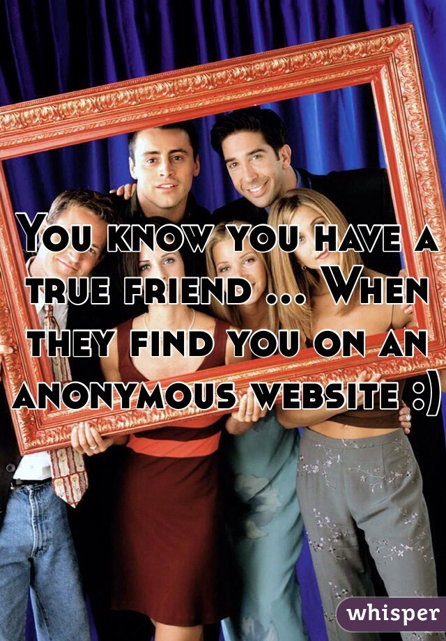 You know you have a true friend ... When they find you on an anonymous website :)