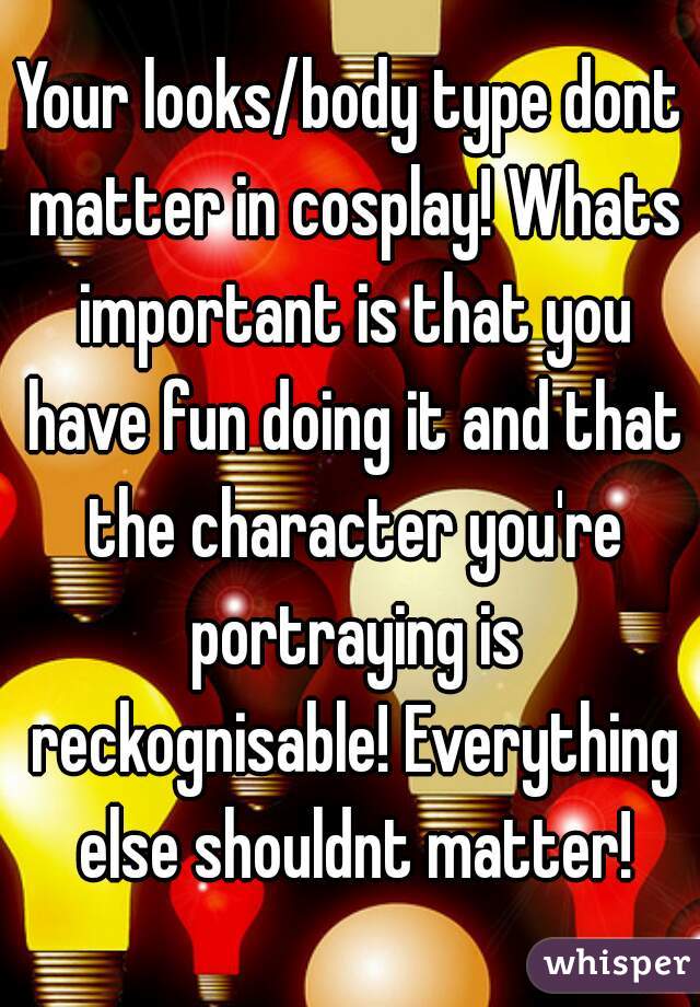 Your looks/body type dont matter in cosplay! Whats important is that you have fun doing it and that the character you're portraying is reckognisable! Everything else shouldnt matter!