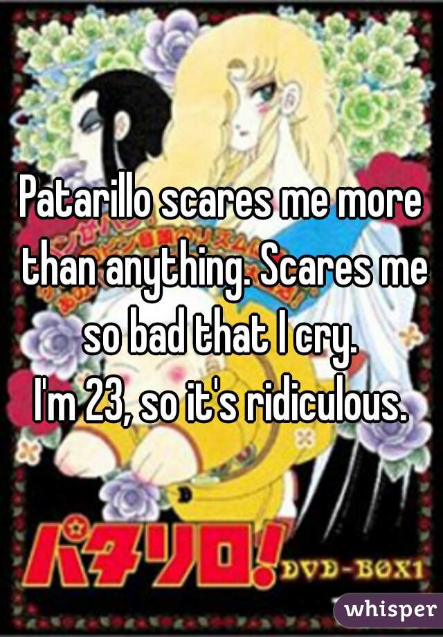 Patarillo scares me more than anything. Scares me so bad that I cry. 
I'm 23, so it's ridiculous.