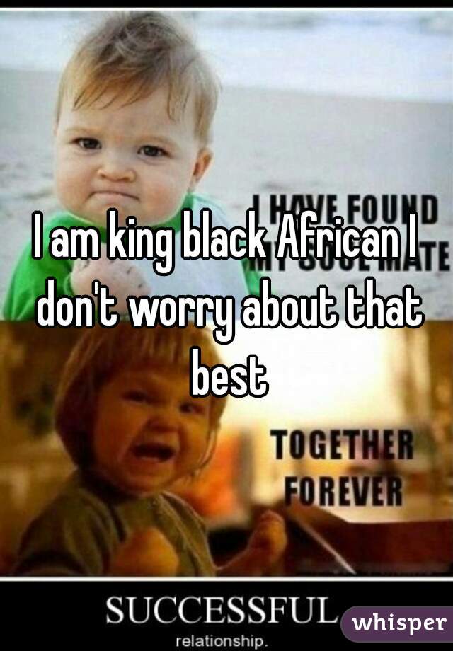I am king black African I don't worry about that best