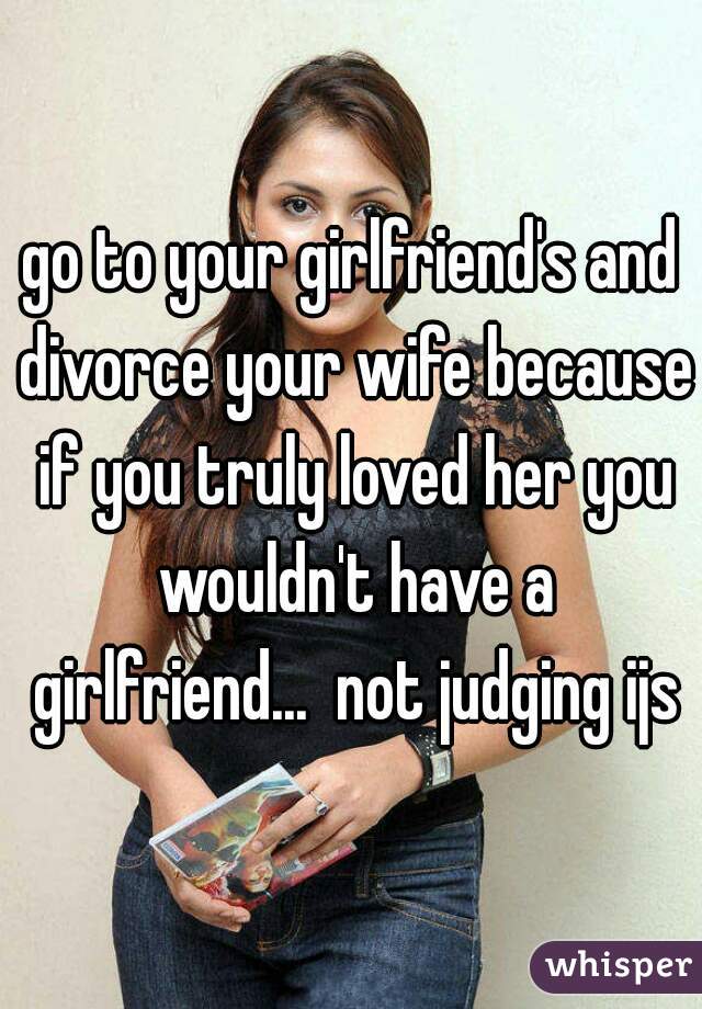 go to your girlfriend's and divorce your wife because if you truly loved her you wouldn't have a girlfriend...  not judging ijs