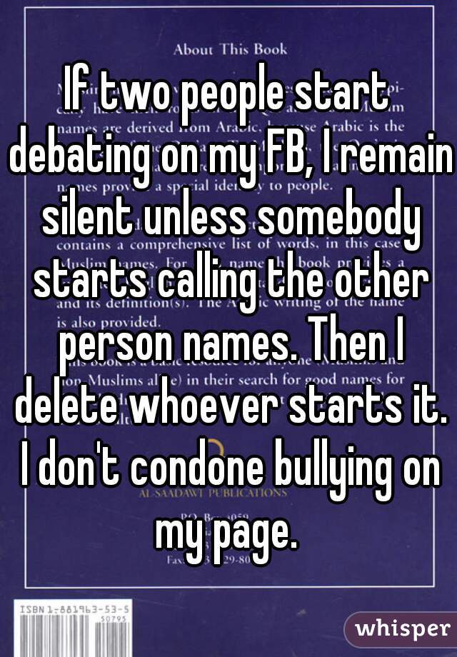 If two people start debating on my FB, I remain silent unless somebody starts calling the other person names. Then I delete whoever starts it. I don't condone bullying on my page. 