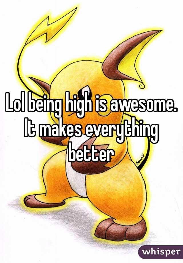 Lol being high is awesome. It makes everything better