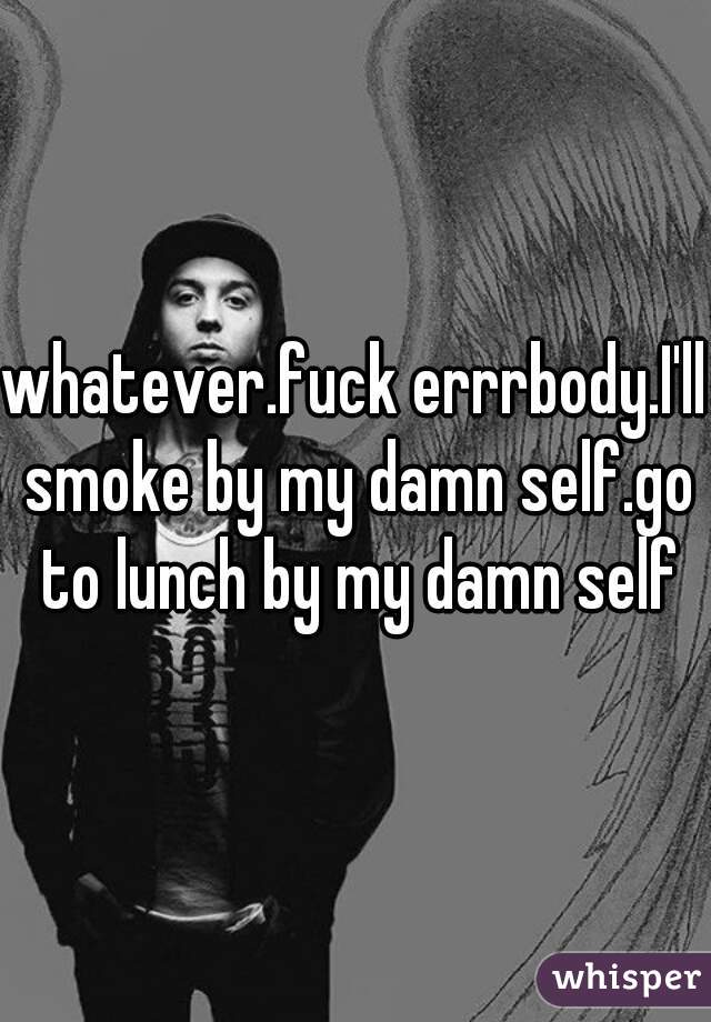 whatever.fuck errrbody.I'll smoke by my damn self.go to lunch by my damn self