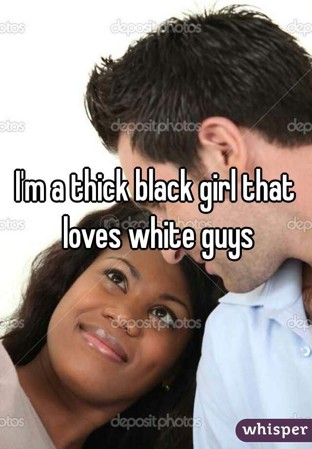 I'm a thick black girl that loves white guys