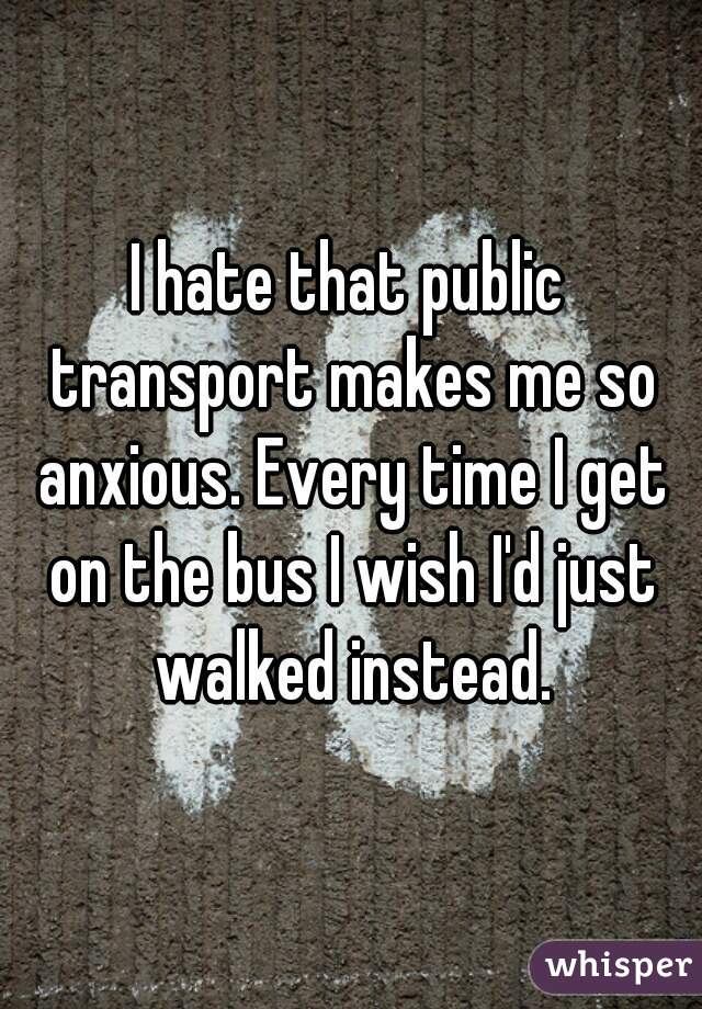I hate that public transport makes me so anxious. Every time I get on the bus I wish I'd just walked instead.


