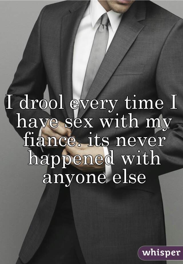 I drool every time I have sex with my fiance. its never happened with anyone else