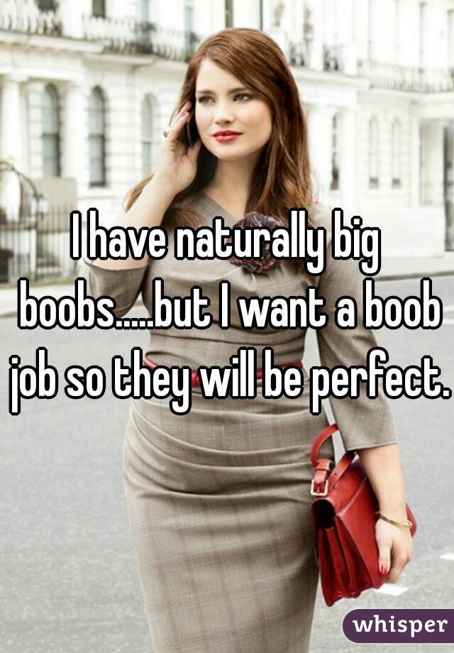 I have naturally big boobs.....but I want a boob job so they will be perfect. 