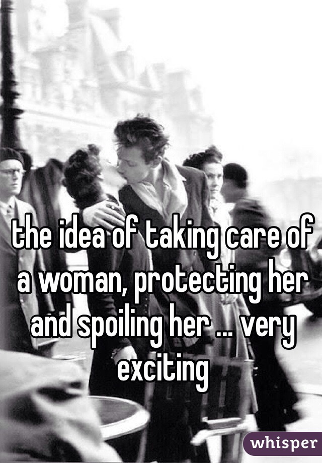 the idea of taking care of a woman, protecting her and spoiling her ... very exciting