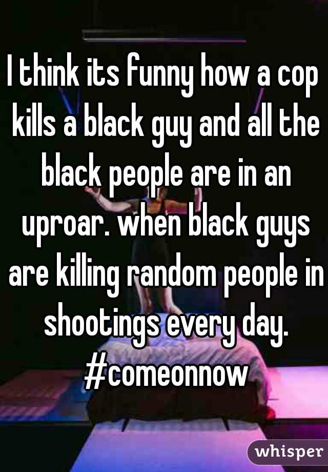I think its funny how a cop kills a black guy and all the black people are in an uproar. when black guys are killing random people in shootings every day. #comeonnow