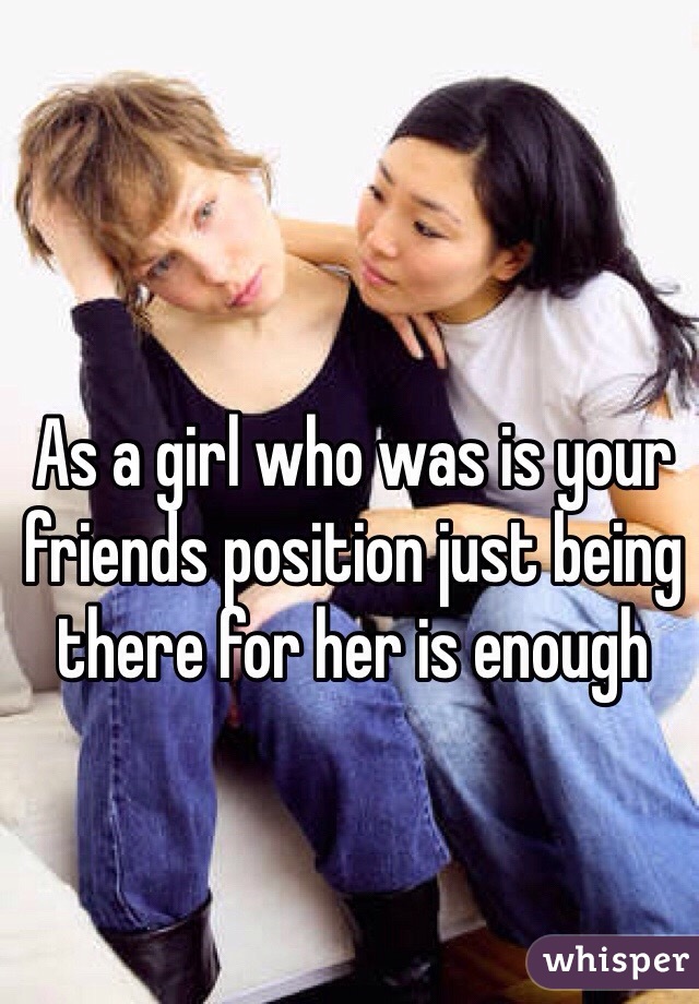 As a girl who was is your friends position just being there for her is enough