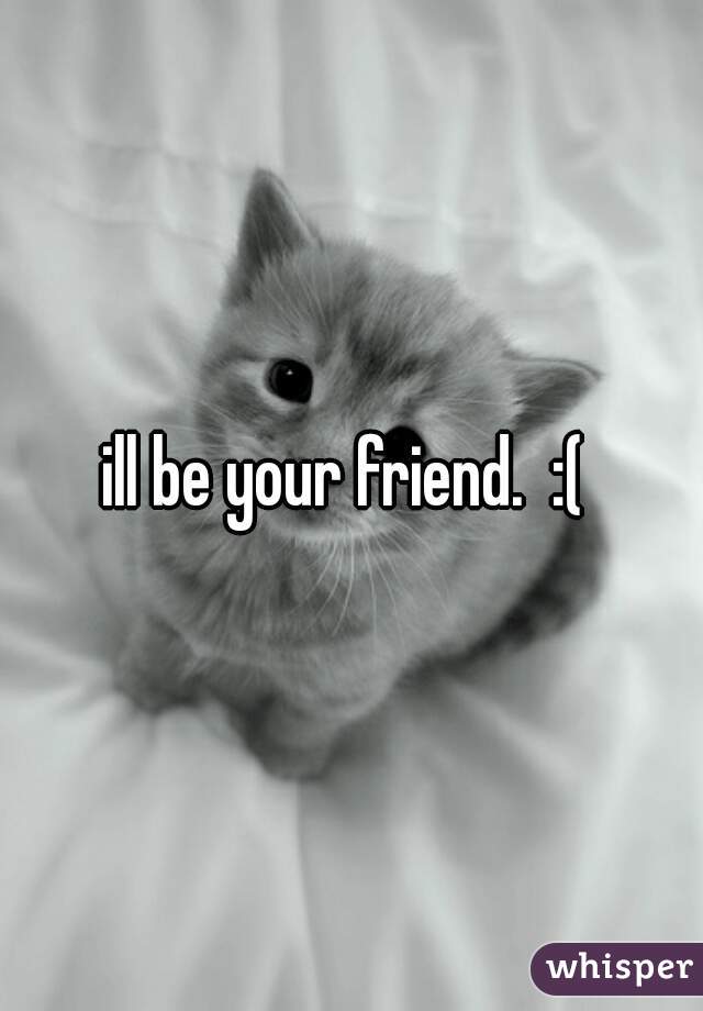 ill be your friend.  :( 