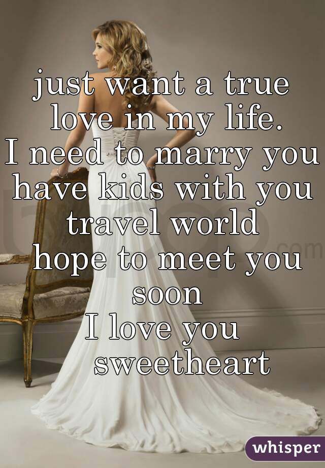 just want a true love in my life.
I need to marry you
have kids with you
travel world
 hope to meet you soon
I love you
    sweetheart
