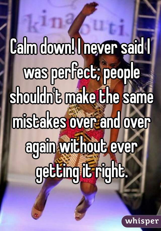 Calm down! I never said I was perfect; people shouldn't make the same mistakes over and over again without ever getting it right.