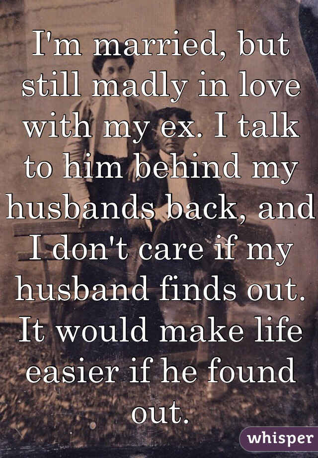 I'm married, but still madly in love with my ex. I talk to him behind my husbands back, and I don't care if my husband finds out. It would make life easier if he found out. 