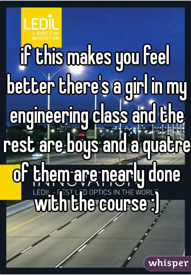 if this makes you feel better there's a girl in my engineering class and the rest are boys and a quatre of them are nearly done with the course :)