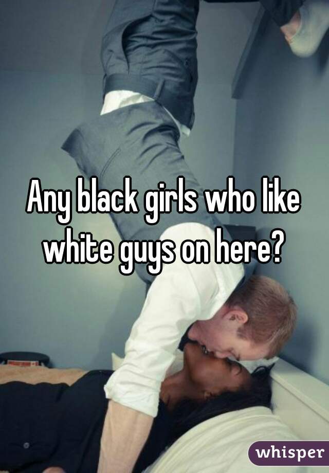 Any black girls who like white guys on here? 