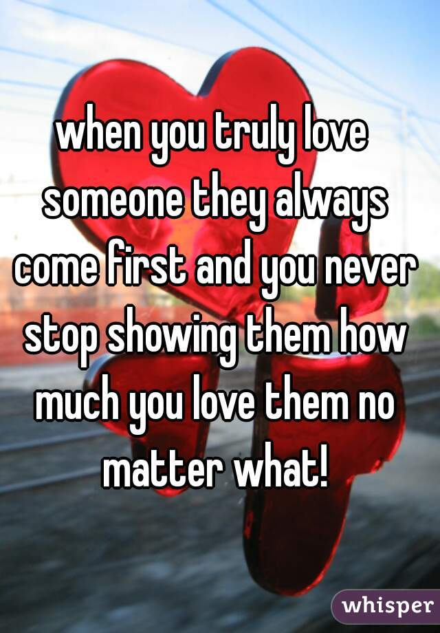 when you truly love someone they always come first and you never stop showing them how much you love them no matter what!