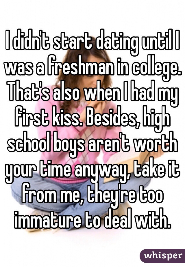 I didn't start dating until I was a freshman in college. That's also when I had my first kiss. Besides, high school boys aren't worth your time anyway, take it from me, they're too immature to deal with.