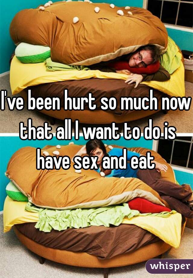 I've been hurt so much now that all I want to do is have sex and eat 