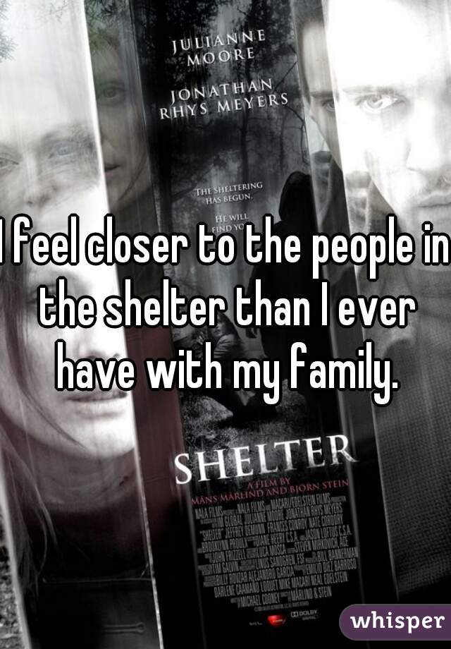 I feel closer to the people in the shelter than I ever have with my family.