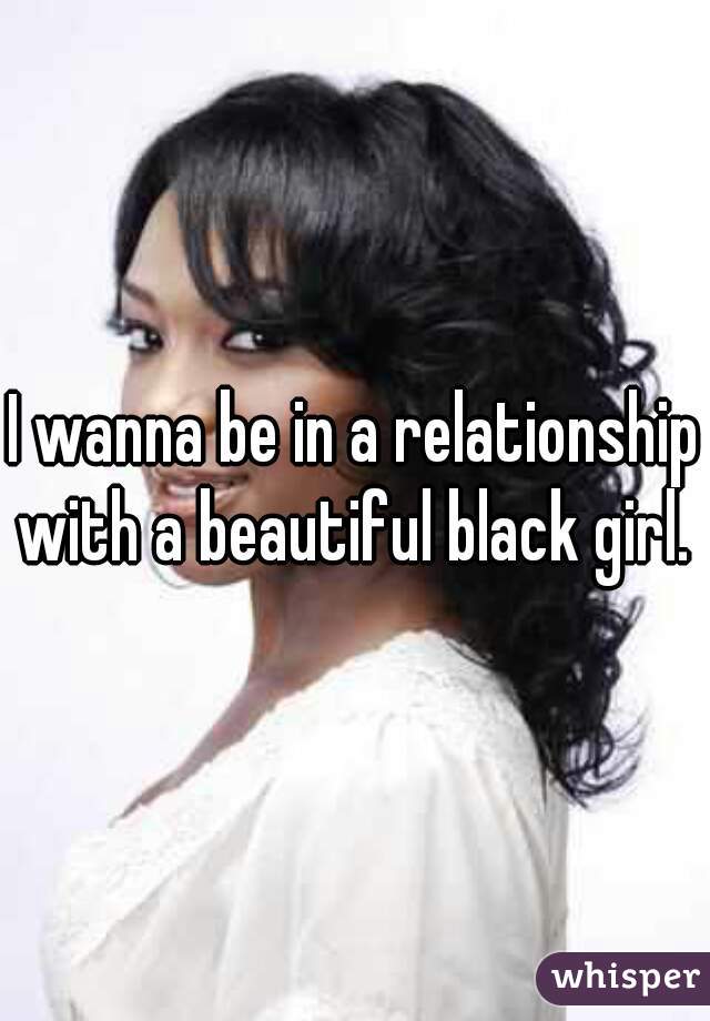 I wanna be in a relationship with a beautiful black girl.  