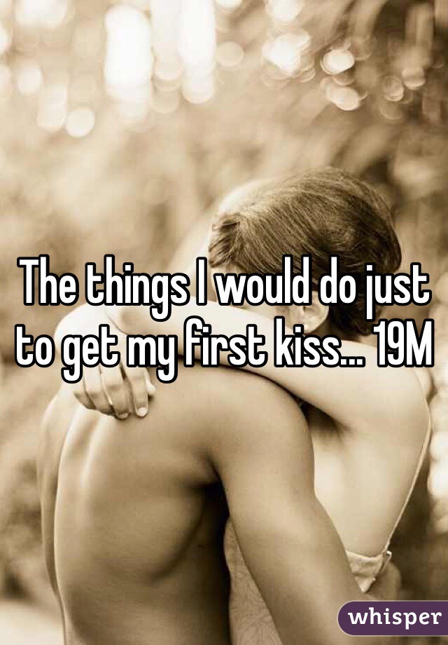 The things I would do just to get my first kiss... 19M