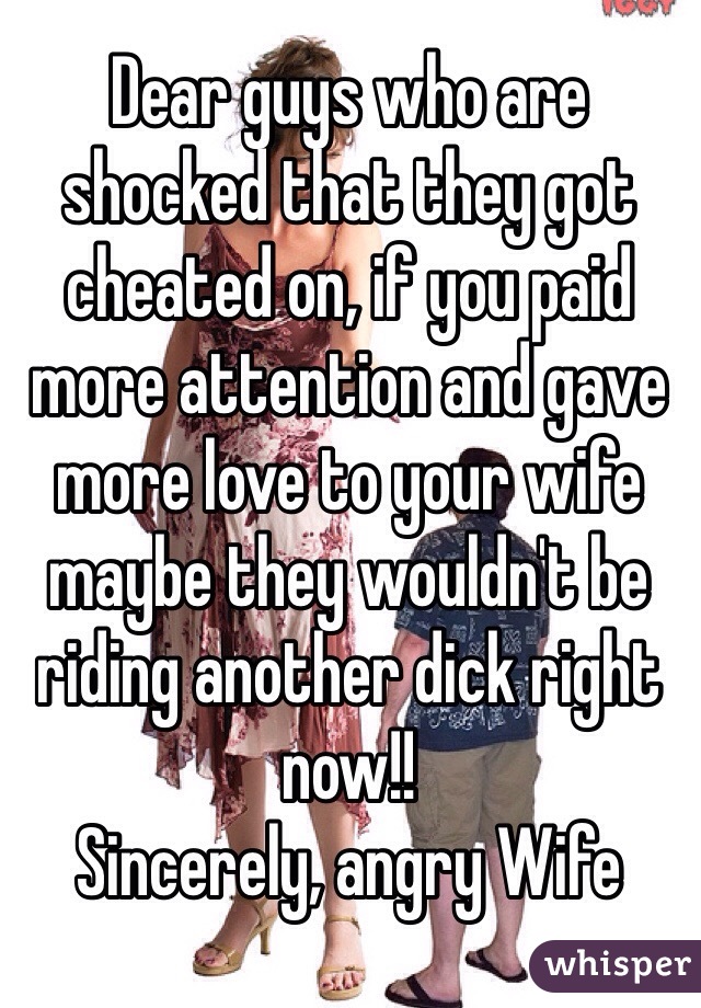 Dear guys who are shocked that they got cheated on, if you paid more attention and gave more love to your wife maybe they wouldn't be riding another dick right now!! 
Sincerely, angry Wife 