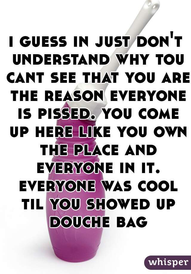 i guess in just don't understand why tou cant see that you are the reason everyone is pissed. you come up here like you own the place and everyone in it. everyone was cool til you showed up douche bag