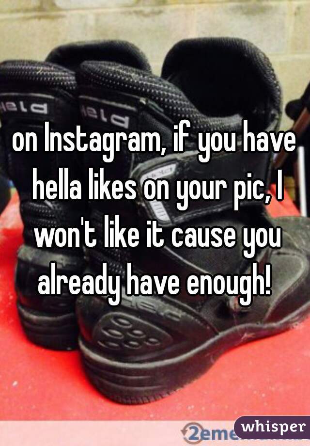 on Instagram, if you have hella likes on your pic, I won't like it cause you already have enough! 