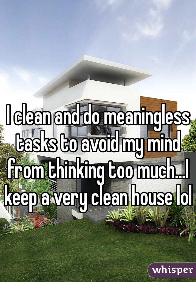 I clean and do meaningless tasks to avoid my mind from thinking too much...I keep a very clean house lol 
