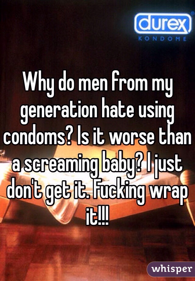 Why do men from my generation hate using condoms? Is it worse than a screaming baby? I just don't get it. Fucking wrap it!!!