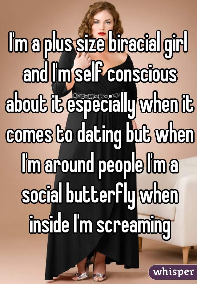 I'm a plus size biracial girl and I'm self conscious about it especially when it comes to dating but when I'm around people I'm a social butterfly when inside I'm screaming