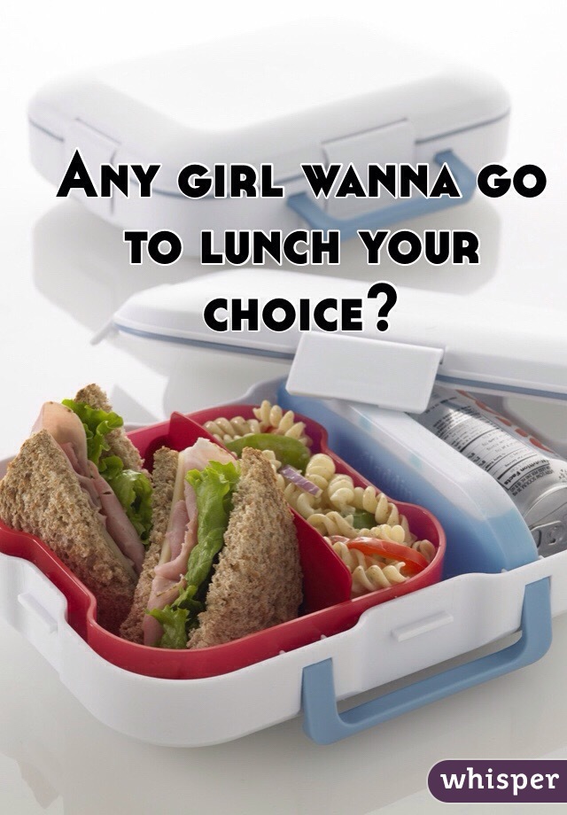 Any girl wanna go to lunch your choice?