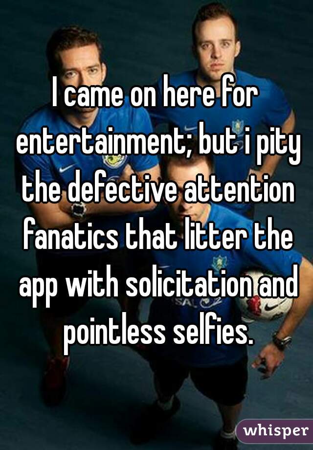 I came on here for entertainment; but i pity the defective attention fanatics that litter the app with solicitation and pointless selfies.