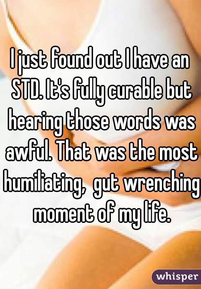 I just found out I have an STD. It's fully curable but hearing those words was awful. That was the most humiliating,  gut wrenching moment of my life.