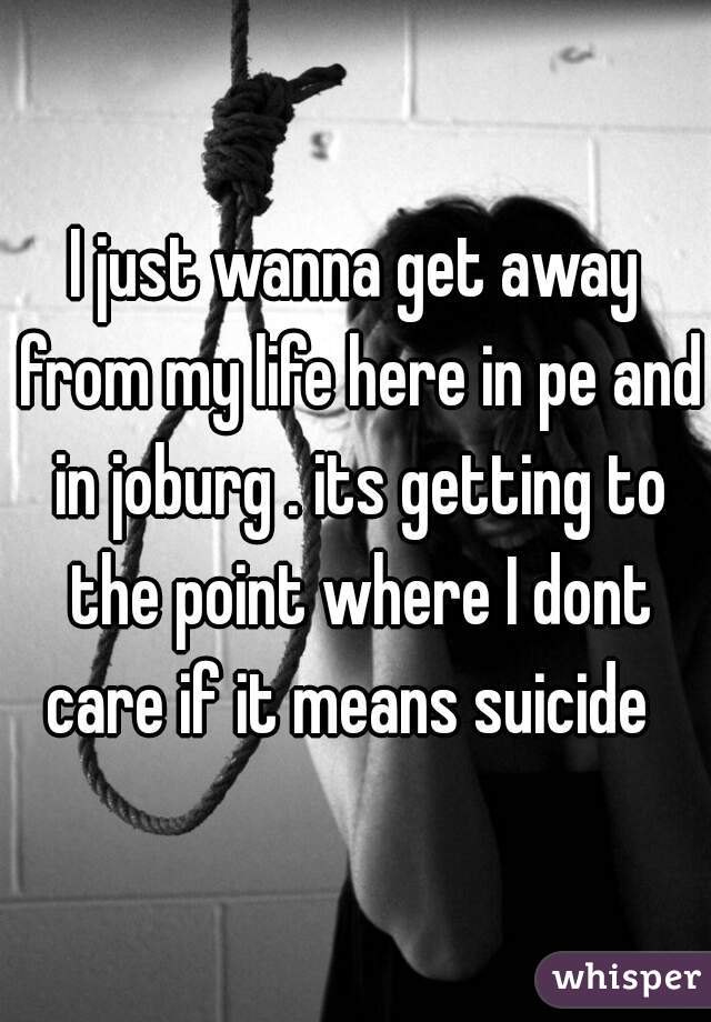 I just wanna get away from my life here in pe and in joburg . its getting to the point where I dont care if it means suicide  