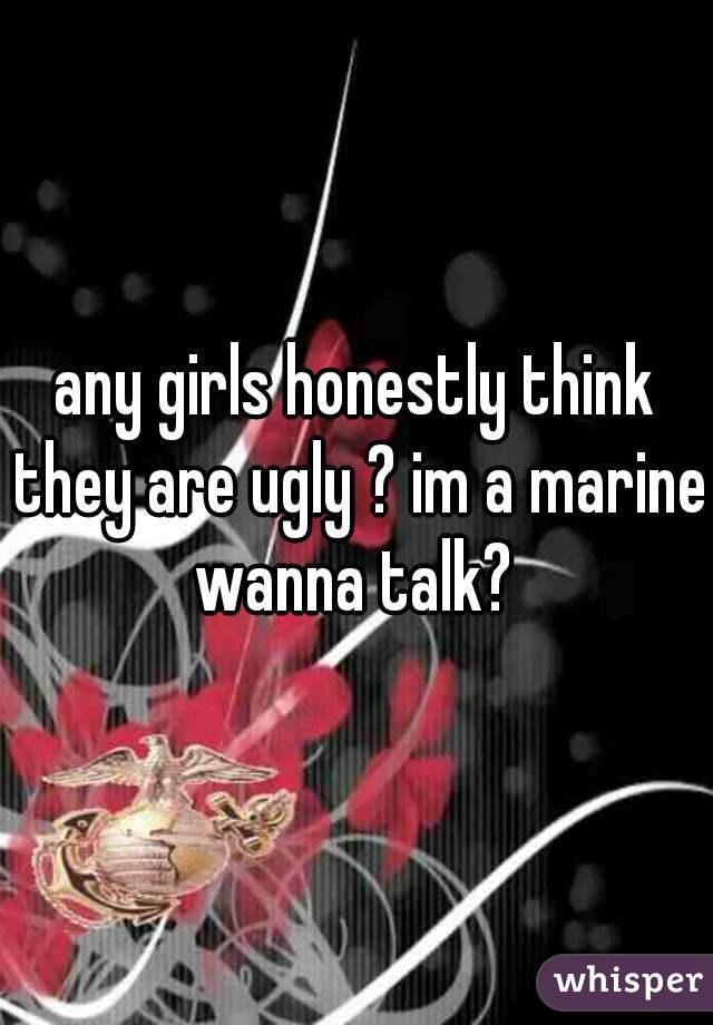 any girls honestly think they are ugly ? im a marine wanna talk? 