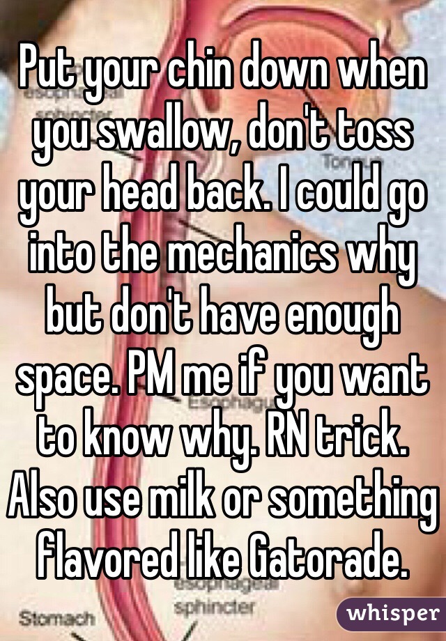 Put your chin down when you swallow, don't toss your head back. I could go into the mechanics why but don't have enough space. PM me if you want to know why. RN trick. Also use milk or something flavored like Gatorade.