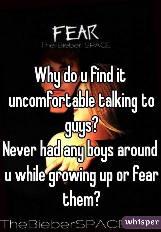 Why do u find it uncomfortable talking to guys?
Never had any boys around u while growing up or fear them?