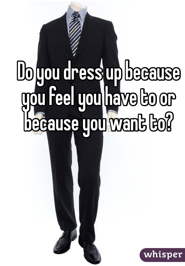 Do you dress up because you feel you have to or because you want to?