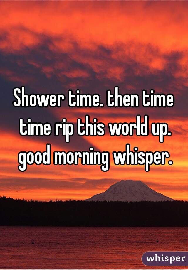 Shower time. then time time rip this world up. good morning whisper.