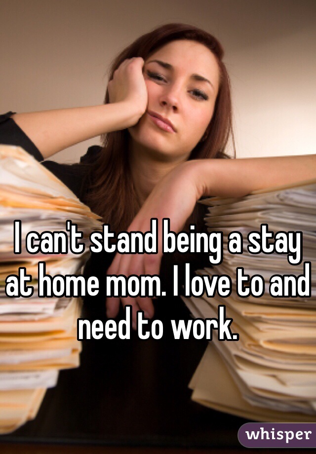 I can't stand being a stay at home mom. I love to and need to work. 