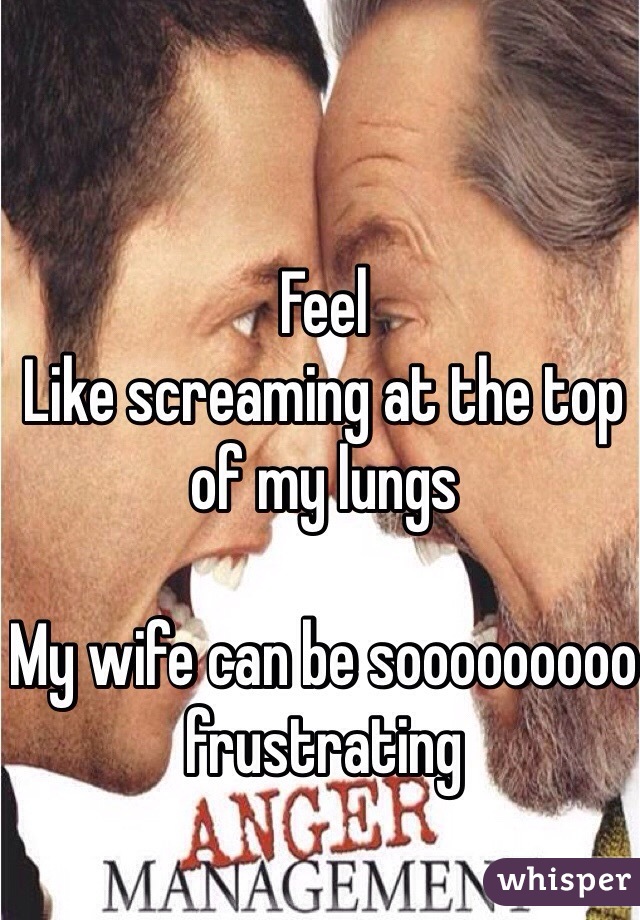 Feel
Like screaming at the top of my lungs

My wife can be sooooooooo frustrating 
